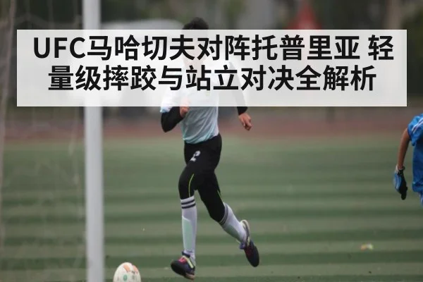 UFC马哈切夫对阵托普里亚 轻量级摔跤与站立对决全解析